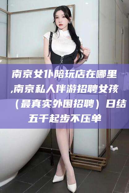 自贡南京女仆陪玩店在哪里,南京私人伴游招聘女孩（最真实外围招聘）日结五千起步不压单