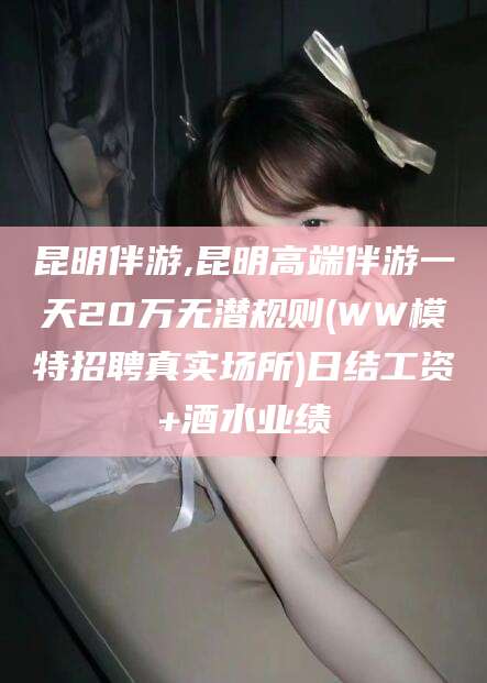 自贡昆明伴游,昆明高端伴游一天20万无潜规则(WW模特招聘真实场所)日结工资+酒水业绩