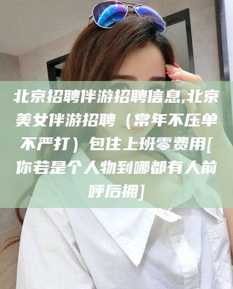 自贡北京招聘伴游招聘信息,北京美女伴游招聘（常年不压单不严打）包住上班零费用[你若是个人物到哪都有人前呼后拥]