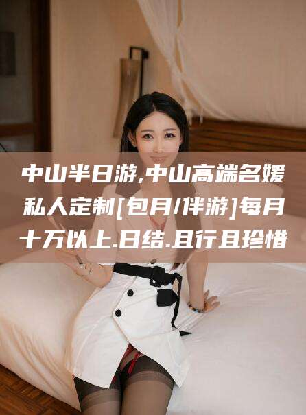 自贡中山半日游,中山高端名媛私人定制[包月/伴游]每月十万以上.日结.且行且珍惜