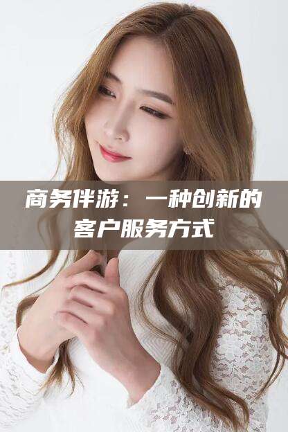 自贡商务伴游：一种创新的客户服务方式