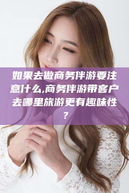 自贡如果去做商务伴游要注意什么,商务伴游带客户去哪里旅游更有趣味性？