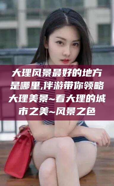 自贡大理风景最好的地方是哪里,伴游带你领略大理美景~看大理的城市之美~风景之色