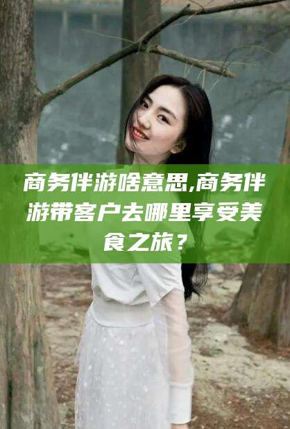 自贡商务伴游啥意思,商务伴游带客户去哪里享受美食之旅？