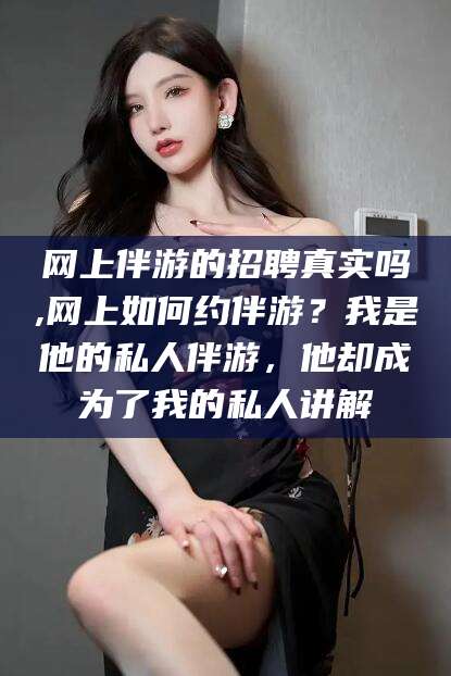 自贡网上伴游的招聘真实吗,网上如何约伴游？我是他的私人伴游，他却成为了我的私人讲解