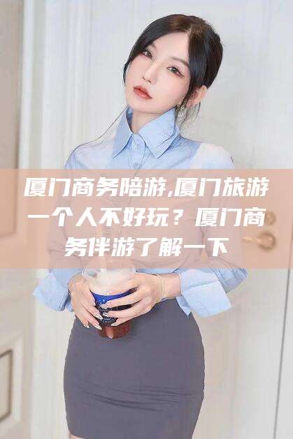 自贡厦门商务陪游,厦门旅游一个人不好玩？厦门商务伴游了解一下