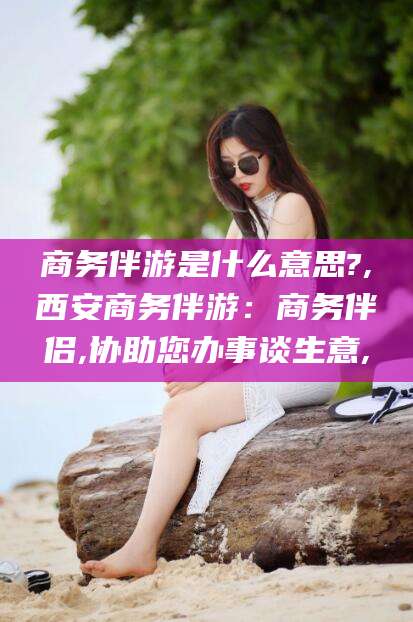 自贡商务伴游是什么意思?,西安商务伴游：商务伴侣,协助您办事谈生意,