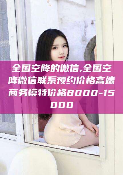 自贡全国空降的微信,全国空降微信联系预约价格高端商务模特价格8000-15000