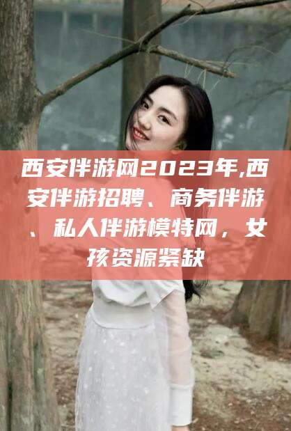 自贡西安伴游网2023年,西安伴游招聘、商务伴游、私人伴游模特网，女孩资源紧缺