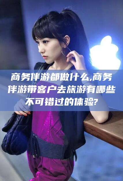 自贡商务伴游都做什么,商务伴游带客户去旅游有哪些不可错过的体验?