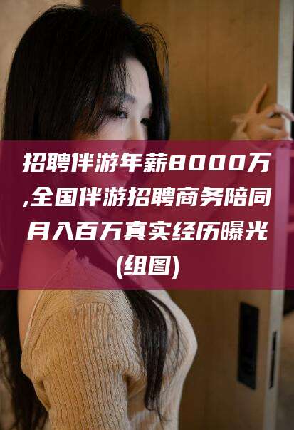 自贡招聘伴游年薪8000万,全国伴游招聘商务陪同月入百万真实经历曝光(组图)
