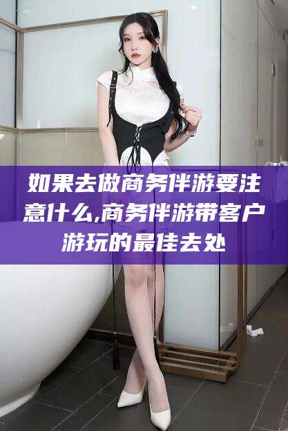 自贡如果去做商务伴游要注意什么,商务伴游带客户游玩的最佳去处