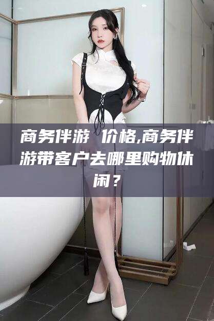 自贡商务伴游 价格,商务伴游带客户去哪里购物休闲？