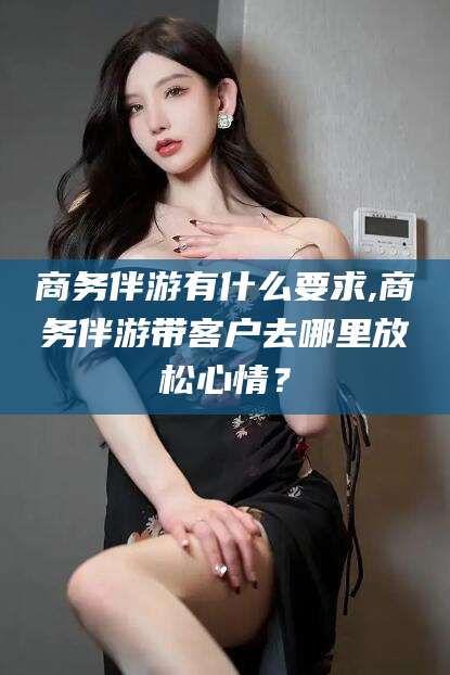 自贡商务伴游有什么要求,商务伴游带客户去哪里放松心情？