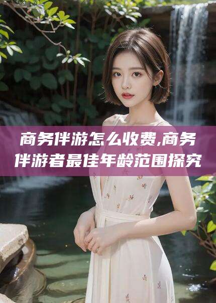自贡商务伴游怎么收费,商务伴游者最佳年龄范围探究