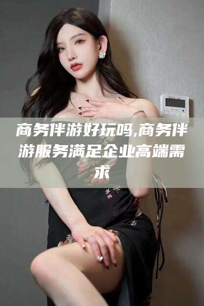 自贡商务伴游好玩吗,商务伴游服务满足企业高端需求