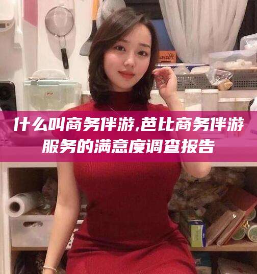 自贡什么叫商务伴游,芭比商务伴游服务的满意度调查报告