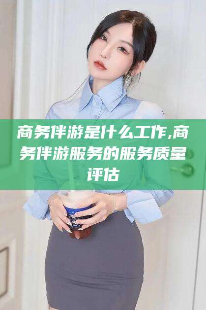 自贡商务伴游是什么工作,商务伴游服务的服务质量评估