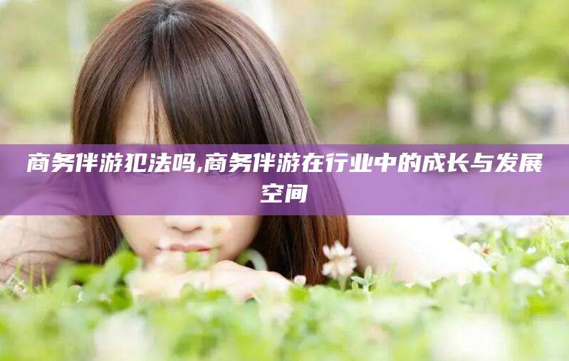 自贡商务伴游犯法吗,商务伴游在行业中的成长与发展空间