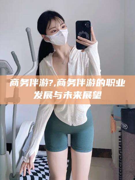 自贡商务伴游?,商务伴游的职业发展与未来展望