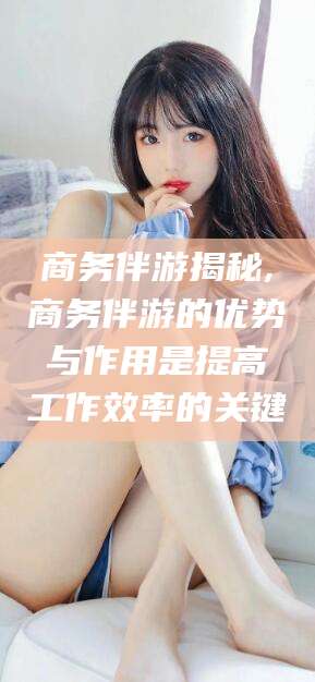 自贡商务伴游揭秘,商务伴游的优势与作用是提高工作效率的关键