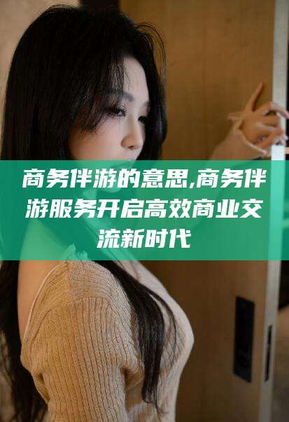自贡商务伴游的意思,商务伴游服务开启高效商业交流新时代