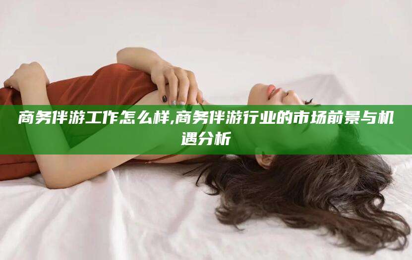 自贡商务伴游工作怎么样,商务伴游行业的市场前景与机遇分析