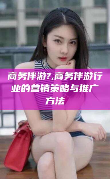 自贡商务伴游?,商务伴游行业的营销策略与推广方法