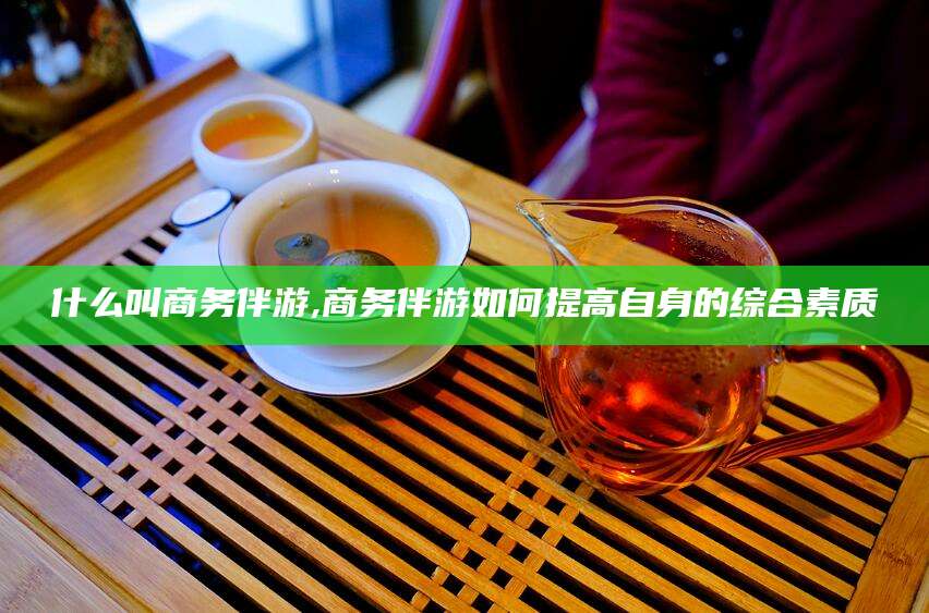 自贡什么叫商务伴游,商务伴游如何提高自身的综合素质