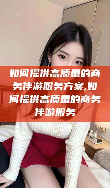 自贡如何提供高质量的商务伴游服务方案,如何提供高质量的商务伴游服务