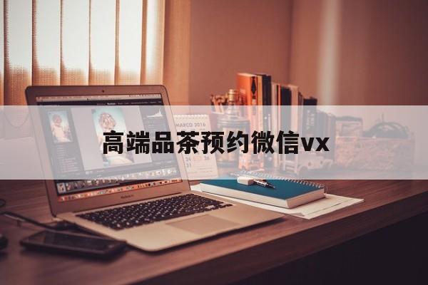 自贡关于高端品茶预约微信vx的信息