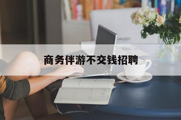 有没有做过商务伴游的最新资讯（谁能告诉我哪里有自贡商务伴游不交钱招聘？）