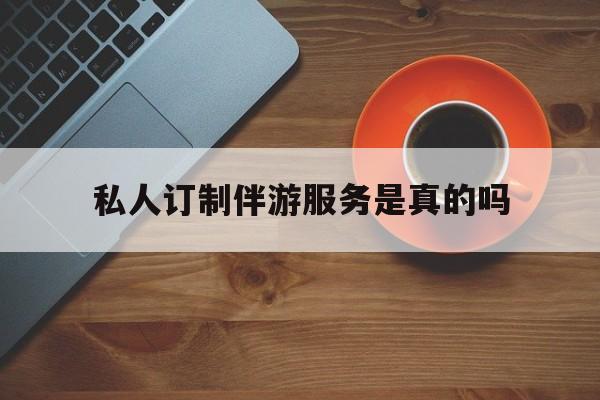 私人订制伴游服务是真的吗吗最新资讯（谁能告诉我哪里有自贡私人订制伴游服务是真的吗？）
