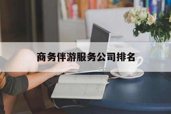 商务伴游服务公司排名榜最新资讯（谁能告诉我哪里有自贡商务伴游服务公司排名？）